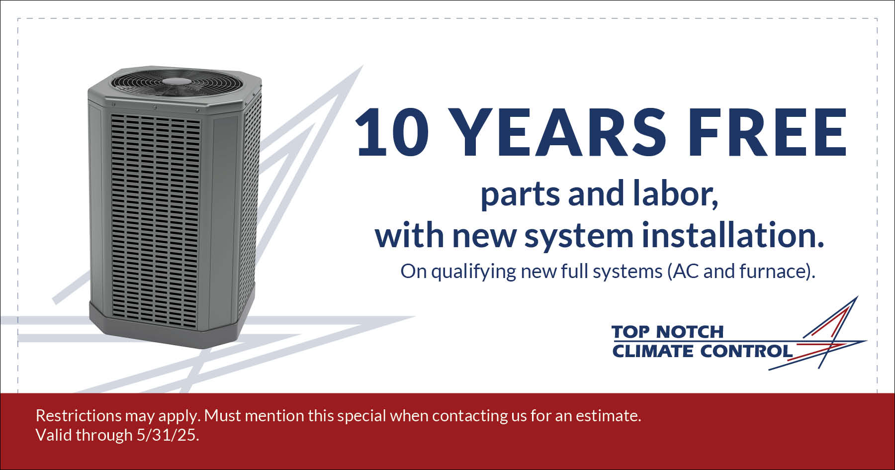 Ten Years Free Parts and Labor with Any New System Installation. Valid on qualifying new full systems (AC and furnace). Restrictions may apply. Must mention this special when contacting us for an estimate. Expires 5/31/25.